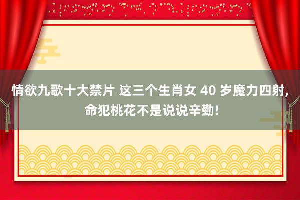 情欲九歌十大禁片 这三个生肖女 40 岁魔力四射， 命犯桃花不是说说辛勤!