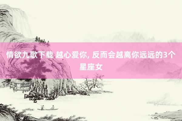 情欲九歌下载 越心爱你， 反而会越离你远远的3个星座女