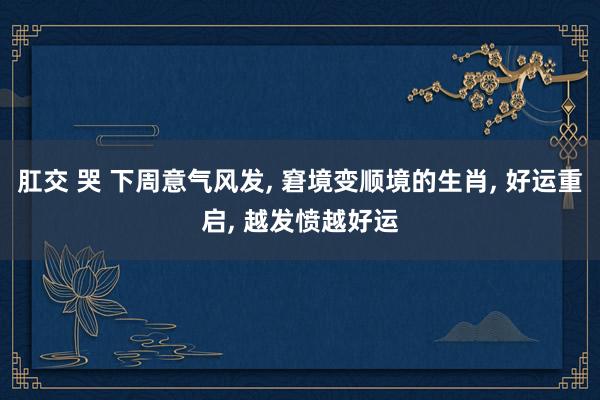 肛交 哭 下周意气风发， 窘境变顺境的生肖， 好运重启， 越发愤越好运