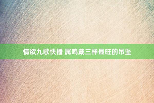 情欲九歌快播 属鸡戴三样最旺的吊坠