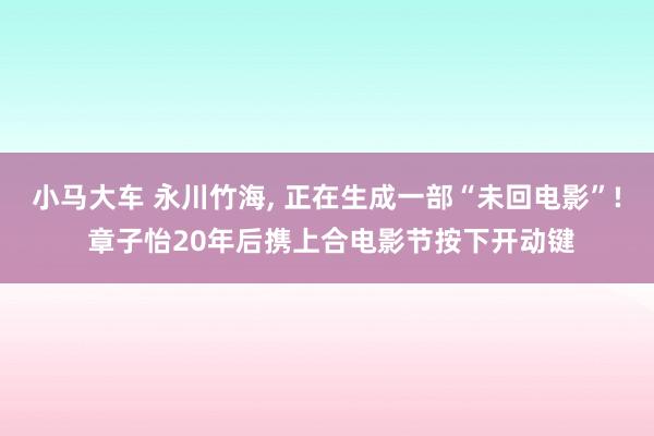 小马大车 永川竹海， 正在生成一部“未回电影”! 章子怡20年后携上合电影节按下开动键