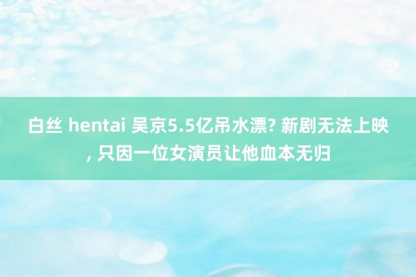 白丝 hentai 吴京5.5亿吊水漂? 新剧无法上映， 只因一位女演员让他血本无归